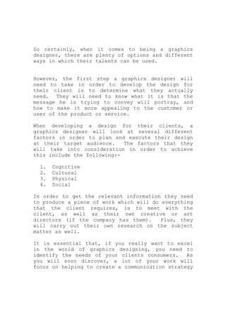 So certainly, when it comes to being a graphics
designer, there are plenty of options and different
ways in which their talents can be used.
However, the first step a graphics designer will
need to take in order to develop the design for
their client is to determine what they actually
need. They will need to know what it is that the
message he is trying to convey will portray, and
how to make it more appealing to the customer or
user of the product or service.
When developing a design for their clients, a
graphics designer will look at several different
factors in order to plan and execute their design
at their target audience. The factors that they
will take into consideration in order to achieve
this include the following:-
1. Cognitive
2. Cultural
3. Physical
4. Social
In order to get the relevant information they need
to produce a piece of work which will do everything
that the client requires, is to meet with the
client, as well as their own creative or art
directors (if the company has them). Plus, they
will carry out their own research on the subject
matter as well.
It is essential that, if you really want to excel
in the world of graphics designing, you need to
identify the needs of your clients consumers. As
you will soon discover, a lot of your work will
focus on helping to create a communication strategy
 