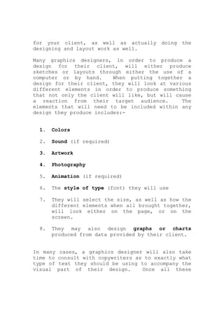 for your client, as well as actually doing the
designing and layout work as well.
Many graphics designers, in order to produce a
design for their client, will either produce
sketches or layouts through either the use of a
computer or by hand. When putting together a
design for their client, they will look at various
different elements in order to produce something
that not only the client will like, but will cause
a reaction from their target audience. The
elements that will need to be included within any
design they produce includes:-
1. Colors
2. Sound (if required)
3. Artwork
4. Photography
5. Animation (if required)
6. The style of type (font) they will use
7. They will select the size, as well as how the
different elements when all brought together,
will look either on the page, or on the
screen.
8. They may also design graphs or charts
produced from data provided by their client.
In many cases, a graphics designer will also take
time to consult with copywriters as to exactly what
type of text they should be using to accompany the
visual part of their design. Once all these
 