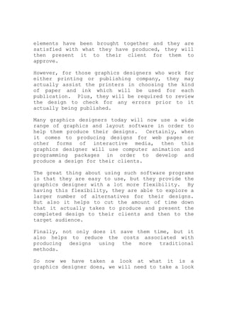elements have been brought together and they are
satisfied with what they have produced, they will
then present it to their client for them to
approve.
However, for those graphics designers who work for
either printing or publishing company, they may
actually assist the printers in choosing the kind
of paper and ink which will be used for each
publication. Plus, they will be required to review
the design to check for any errors prior to it
actually being published.
Many graphics designers today will now use a wide
range of graphics and layout software in order to
help them produce their designs. Certainly, when
it comes to producing designs for web pages or
other forms of interactive media, then this
graphics designer will use computer animation and
programming packages in order to develop and
produce a design for their clients.
The great thing about using such software programs
is that they are easy to use, but they provide the
graphics designer with a lot more flexibility. By
having this flexibility, they are able to explore a
larger number of alternatives for their designs.
But also it helps to cut the amount of time down
that it actually takes to produce and present the
completed design to their clients and then to the
target audience.
Finally, not only does it save them time, but it
also helps to reduce the costs associated with
producing designs using the more traditional
methods.
So now we have taken a look at what it is a
graphics designer does, we will need to take a look
 