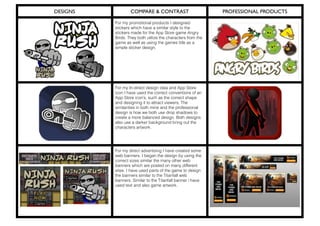 DESIGNS COMPARE & CONTRAST PROFESSIONAL PRODUCTS
For my promotional products I designed
stickers which have a similar style to the
stickers made for the App Store game Angry
Birds. They both utilize the characters from the
game as well as using the games title as a
simple sticker design.
For my In-direct design idea and App Store
icon I have used the correct conventions of an
App Store icon’s, such as the correct shape
and designing it to attract viewers. The
similarities in both mine and the professional
design is how we both use drop shadows to
create a more balanced design. Both designs
also use a darker background bring out the
characters artwork.
For my direct advertising I have created some
web banners. I began the design by using the
correct sizes similar the many other web
banners which are posted on many different
sites. I have used parts of the game to design
the banners similar to the Titanfall web
banners. Similar to the Titanfall banner i have
used text and also game artwork.
 
