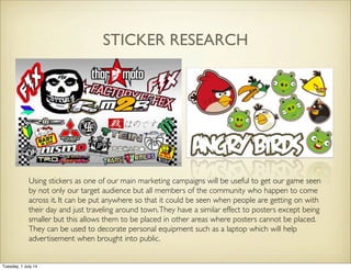 STICKER RESEARCH
Using stickers as one of our main marketing campaigns will be useful to get our game seen
by not only our target audience but all members of the community who happen to come
across it. It can be put anywhere so that it could be seen when people are getting on with
their day and just traveling around town.They have a similar effect to posters except being
smaller but this allows them to be placed in other areas where posters cannot be placed.
They can be used to decorate personal equipment such as a laptop which will help
advertisement when brought into public.
Tuesday, 1 July 14
 