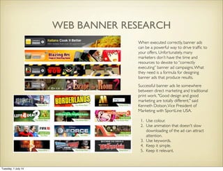 WEB BANNER RESEARCH
When executed correctly, banner ads
can be a powerful way to drive trafﬁc to
your offers. Unfortunately, many
marketers don’t have the time and
resources to devote to “correctly
executing” banner ad campaigns.What
they need is a formula for designing
banner ads that produce results.
Successful banner ads lie somewhere
between direct marketing and traditional
print work. "Good design and good
marketing are totally different," said
Kenneth Dotson,Vice President of
Marketing with SportLine USA.
1. Use colour.
2. Use animation that doesn't slow
downloading of the ad can attract
attention.
3. Use keywords.
4. Keep it simple.
5. Keep it relevant.
Tuesday, 1 July 14
 