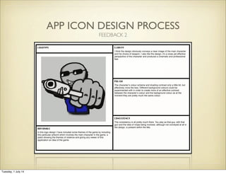 APP ICON DESIGN PROCESS
LOGOTYPE CLARITY
POLISH
CONSISTENCY
RATIONALE
I think the design obviously conveys a clear image of the main character
and his choice of weapon. I also like the design, it’s a close yet effective
perspective of the character and produces a cinematic and professional
feel.
In this logo design I have included some themes of the game by including
this particular artwork which involves the main character in the game, a
pistol showing the themes of violence and giving any viewer of this
application an idea of the game.
The character’s colour scheme and shading contrast only a little bit, but
effectively none the less. Different background colours could be
experimented with in order to create more of an effective contrast
between the character’s colour and the background colour as at the
moment they are pretty much the same colour.
The consistency is all pretty much there. You play as that guy, with that
gun and the idea of ninjas being involved, although not conveyed at all in
the design, is present within the title.
FEEDBACK 2
Tuesday, 1 July 14
 