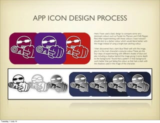 Here I have used a basic design to compare some very
dominant colours such as Purple Iris, Maroon and Chilli Pepper
Red.After experimenting with these colours I have noticed I
should stick to a darker colour which would blend better with
the image instead of using a bright eye catching colour.
I then discovered that a dark blue ﬁtted well with the image,
plus it is the main characters costume colour.These are the
four steps of experimenting with different shades of blue and
also including a shadow behind the image giving it some depth
to the background. I found that a pattern in that background
work better that just fading the colour as that had a clash with
the shadows used in the image of the character.
APP ICON DESIGN PROCESS
Tuesday, 1 July 14
 