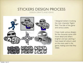 STICKERS DESIGN PROCESS
I designed stickers involving
the main character ‘Agent
Slick’,The title of the game
and various assets.
I have made various designs
for the character, some with
more detail and others
brighter and eye catching. I
have based all colours used
on the ones used in the
game, making sure that they
relate.
DESIGN DRAFTS AND IDEAS
Tuesday, 1 July 14
 