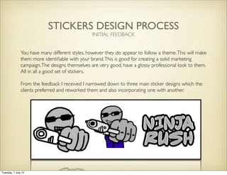 STICKERS DESIGN PROCESS
INITIAL FEEDBACK
You have many different styles, however they do appear to follow a theme.This will make
them more identiﬁable with your brand.This is good for creating a solid marketing
campaign.The designs themselves are very good, have a glossy professional look to them.
All in all a good set of stickers.
From the feedback I received I narrowed down to three main sticker designs which the
clients preferred and reworked them and also incorporating one with another.
Tuesday, 1 July 14
 