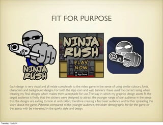 FIT FOR PURPOSE
Each design is very visual and all relate completely to the video game in the sense of using similar colours, fonts,
characters and background designs. For both the App icon and web banners I have used the correct sizing when
creating my ﬁnal designs, which makes them acceptable for use.The way in which my graphics design assets ﬁt the
target audience is ﬁrstly that the stickers were designed to attract the younger range of our audience in the sense
that the designs are exiting to look at and collect, therefore creating a fan base/ audience and further spreading the
word about the game.Whereas compared to the younger audience, the older demographic for for the game or
the assets with be interested in the quirky style and design.
Tuesday, 1 July 14
 
