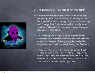 I’ve decided to use this logo as my ﬁnal design.
Certain improvements that need to be made are:
Removing the stroke around Squid, adding to the
background to make the logo a bit more interesting
and change Squid’s stance or add a rock to show
that he is throwing an item and to show the core
mechanic of the game.
I’m choosing this design as it clearly shows the
character to a potential audience and also sets the
moods and themes of the game effectively. This
design was very well received during the feedback.
I may get the glow from the other design I got
feedback from since I made that glow separately
rather than using the blending tools and use that
instead, as it looks a lot nicer and stands out more
than the subtle one I have right now.
Tuesday, 24 June 2014
 