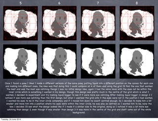 5 6 7 8
Once I found a pose I liked I made 4 different versions of the same pose, putting Squid into a different position on the canvas for each one
and making him different sizes, the idea was that doing this I could compare all 4 of them and using the grid I’d ﬁnd the one that worked
the best and was the most eye catching. Design 1 was my initial design idea, again I had the same issue with the eyes not be within the
inner circle which is something I wanted in my design, though this design was pretty much in the centre of the grid which is what I
wanted, I decided to experiment and try making Squid bigger to see if it were more eye catching. After making Squid bigger in design 2 I
noticed it was more eye catching than the ﬁrst design, but when I overlaid the grid onto it the eyes were not in the position I had wanted,
I wanted his eyes to be in the inner circle completely and if I moved him down he wasn’t centred enough. So I decided to make him a bit
smaller and move him into a position where his eyes were within the inner circle, he was also as centred as I wanted him to be, none the
less I decided I’d see what the design looked like if I made it a similar size to the original, doing so I noticed it was a lot more eye
catching than design 3, even though it was smaller than design 3 it was more in the centre of the grid and didn’t come out of the white
background.
Tuesday, 24 June 2014
 
