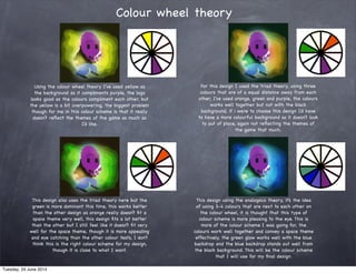 Colour wheel theory
Using the colour wheel theory I’ve used yellow as
the background as it compliments purple, the logo
looks good as the colours compliment each other, but
the yellow is a bit overpowering, the biggest problem
though for me in this colour scheme is that it really
doesn’t reﬂect the themes of the game as much as
I’d like.
For this design I used the triad theory, using three
colours that are of a equal distance away from each
other, I’ve used orange, green and purple, the colours
works well together but not with the black
background, if i were to choose this design I’d have
to have a more colourful background so it doesn’t look
to out of place, again not reﬂecting the themes of
the game that much.
This design also uses the triad theory here but the
green is more dominant this time, this works better
than the other design as orange really doesn’t ﬁt a
space theme very well, this design ﬁts a lot better
than the other but I still feel like it doesn’t ﬁt very
well for the space theme, though it is more appealing
and eye catching than the other colour tests, I don’t
think this is the right colour scheme for my design,
though it is close to what I want.
This design using the analogous theory, it’s the idea
of using 3-4 colours that are next to each other on
the colour wheel, it is thought that this type of
colour scheme is more pleasing to the eye. This is
more of the colour scheme I was going for, the
colours work well together and convey a space theme
effectively, the green glow works well with the blue
backdrop and the blue backdrop stands out well from
the black background. This will be the colour scheme
that I will use for my ﬁnal design.
Tuesday, 24 June 2014
 