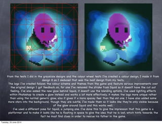 From the tests I did in the grayscale designs and the colour wheel tests I’ve created a colour design, I made it from
design 8 as I deduced that was the best design from my tests.
The logo I’ve created follows the colour scheme and themes from the game and feature various improvements over
the original design I got feedback on, for one I’ve removed the stroke from Squid so it doesn’t have the cut out
feeling, I’ve also added the new glow behind Squid, it doesn’t use the blending options, I’ve used lighting effects
within Photoshop to create a glow instead and works a lot more effectively, it makes the logo more unique rather
than using the normal generic glow, also it gives it a more spacey feel than the old one. I have also added some
more stars into the background, though they are subtle, I’ve made them so it looks like they’re only visible because
of the glow around Squid and this works well.
I’ve used a different pose for Squid, a jumping one. I’ve done this to give the impression that this game is a
platformer and to make it looks like he is ﬂoating in space to give the idea that he is lost, which hints towards the
fact he must ﬁnd clues in order to rescue his father in the game.
Tuesday, 24 June 2014
 