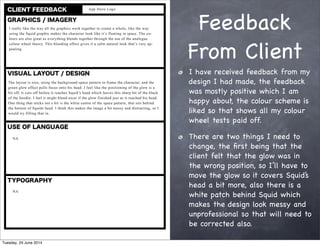 Feedback
From Client
I have received feedback from my
design I had made, the feedback
was mostly positive which I am
happy about, the colour scheme is
liked so that shows all my colour
wheel tests paid off.
There are two things I need to
change, the ﬁrst being that the
client felt that the glow was in
the wrong position, so I’ll have to
move the glow so it covers Squid’s
head a bit more, also there is a
white patch behind Squid which
makes the design look messy and
unprofessional so that will need to
be corrected also.
Tuesday, 24 June 2014
 