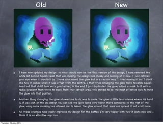 I have now updated my design to what should now be the ﬁnal version of the design, I have removed the
white bit behind Squid’s head that was making the design look messy and looking at it now, it just catches
your eye when it shouldn’t do. I have also moved the glow but in a certain way, I tried moving it but I didn’t
like how it looked when it was offset from the centre, I then tried smudging the glow more towards Squid’s
head but that didn’t look very good either, in the end I just duplicated the glow, added a mask to it with a
radial gradient from white to black from that certain area, this proved to be the most effective way to move
the glow into that position.
Another thing changing the glow allowed me to do was to make the glow a little less intense where his hand
is, if you look at the old design you can see the glow looks very harsh there compared to the rest of the
glow, using some masking has allowed me to lessen the glow around that area and spread it out a bit more.
All these changes have really improved my design for the better, I’m very happy with how it looks now and I
think it is an effective app icon.
Old New
Tuesday, 24 June 2014
 