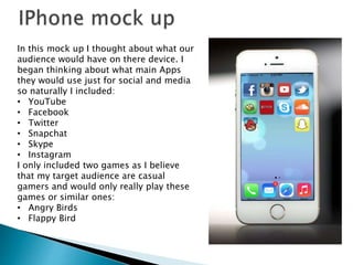 In this mock up I thought about what our
audience would have on there device. I
began thinking about what main Apps
they would use just for social and media
so naturally I included:
• YouTube
• Facebook
• Twitter
• Snapchat
• Skype
• Instagram
I only included two games as I believe
that my target audience are casual
gamers and would only really play these
games or similar ones:
• Angry Birds
• Flappy Bird
 