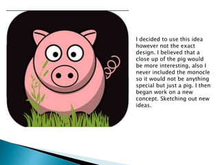 I decided to use this idea
however not the exact
design. I believed that a
close up of the pig would
be more interesting, also I
never included the monocle
so it would not be anything
special but just a pig. I then
began work on a new
concept. Sketching out new
ideas.
 
