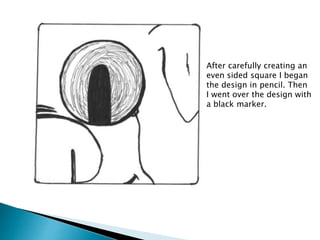 After carefully creating an
even sided square I began
the design in pencil. Then
I went over the design with
a black marker.
 