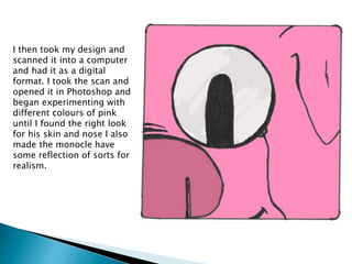 I then took my design and
scanned it into a computer
and had it as a digital
format. I took the scan and
opened it in Photoshop and
began experimenting with
different colours of pink
until I found the right look
for his skin and nose I also
made the monocle have
some reflection of sorts for
realism.
 