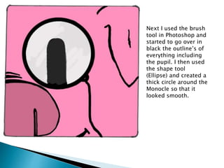 Next I used the brush
tool in Photoshop and
started to go over in
black the outline’s of
everything including
the pupil. I then used
the shape tool
(Ellipse) and created a
thick circle around the
Monocle so that it
looked smooth.
 