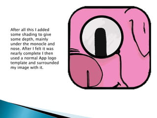 After all this I added
some shading to give
some depth, mainly
under the monocle and
nose. After I felt it was
nearly complete I then
used a normal App logo
template and surrounded
my image with it.
 