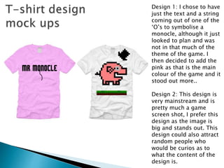 Design 1: I chose to have
just the text and a string
coming out of one of the
‘O’s to symbolise a
monocle, although it just
looked to plan and was
not in that much of the
theme of the game. I
then decided to add the
pink as that is the main
colour of the game and it
stood out more..
Design 2: This design is
very mainstream and is
pretty much a game
screen shot, I prefer this
design as the image is
big and stands out. This
design could also attract
random people who
would be curios as to
what the content of the
design is.
 