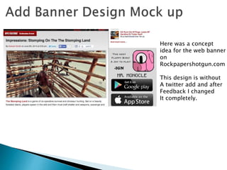 Here was a concept
idea for the web banner
on
Rockpapershotgun.com
This design is without
A twitter add and after
Feedback I changed
It completely.
 