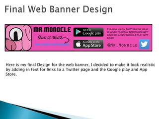 Here is my final Design for the web banner, I decided to make it look realistic
by adding in text for links to a Twitter page and the Google play and App
Store.
 