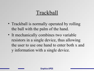 Trackball
• Trackball is normally operated by rolling
the ball with the palm of the hand.
• It mechanically combines two variable
resistors in a single device, thus allowing
the user to use one hand to enter both x and
y information with a single device.
Graphics-UPES
 