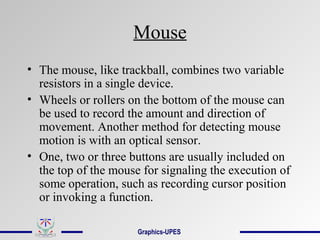 Mouse
• The mouse, like trackball, combines two variable
resistors in a single device.
• Wheels or rollers on the bottom of the mouse can
be used to record the amount and direction of
movement. Another method for detecting mouse
motion is with an optical sensor.
• One, two or three buttons are usually included on
the top of the mouse for signaling the execution of
some operation, such as recording cursor position
or invoking a function.
Graphics-UPES
 