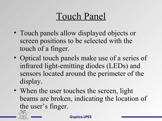 Touch Panel
• Touch panels allow displayed objects or
screen positions to be selected with the
touch of a finger.
• Optical touch panels make use of a series of
infrared light-emitting diodes (LEDs) and
sensors located around the perimeter of the
display.
• When the user touches the screen, light
beams are broken, indicating the location of
the user’s finger.
Graphics-UPES
 