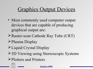Graphics Output Devices
• Most commonly used computer output
devices that are capable of producing
graphical output are:
Raster-scan Cathode Ray Tube (CRT)
Plasma Display
Liquid Crystal Display
3D Viewing using Stereoscopic Systems
Plotters and Printers
Graphics-UPES
 