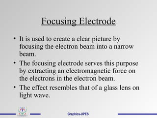 Focusing Electrode
• It is used to create a clear picture by
focusing the electron beam into a narrow
beam.
• The focusing electrode serves this purpose
by extracting an electromagnetic force on
the electrons in the electron beam.
• The effect resembles that of a glass lens on
light wave.
Graphics-UPES
 