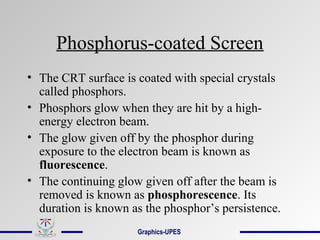 Phosphorus-coated Screen
• The CRT surface is coated with special crystals
called phosphors.
• Phosphors glow when they are hit by a high-
energy electron beam.
• The glow given off by the phosphor during
exposure to the electron beam is known as
fluorescence.
• The continuing glow given off after the beam is
removed is known as phosphorescence. Its
duration is known as the phosphor’s persistence.
Graphics-UPES
 