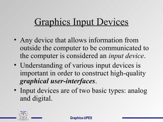 Graphics Input Devices
• Any device that allows information from
outside the computer to be communicated to
the computer is considered an input device.
• Understanding of various input devices is
important in order to construct high-quality
graphical user-interfaces.
• Input devices are of two basic types: analog
and digital.
Graphics-UPES
 