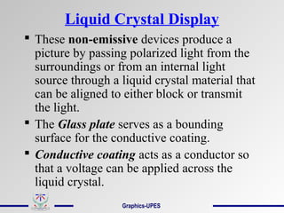 Liquid Crystal Display
 These non-emissive devices produce a
picture by passing polarized light from the
surroundings or from an internal light
source through a liquid crystal material that
can be aligned to either block or transmit
the light.
 The Glass plate serves as a bounding
surface for the conductive coating.
 Conductive coating acts as a conductor so
that a voltage can be applied across the
liquid crystal.
Graphics-UPES
 