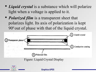  Liquid crystal is a substance which will polarize
light when a voltage is applied to it.
 Polarized film is a transparent sheet that
polarizes light. Its axis of polarization is kept
900
out of phase with that of the liquid crystal.
Figure: Liquid Crystal Display
Graphics-UPES
 