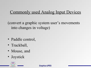 Commonly used Analog Input Devices
(convert a graphic system user’s movements
into changes in voltage)
• Paddle control,
• Trackball,
• Mouse, and
• Joystick
Graphics-UPES
 