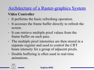 Architecture of a Raster-graphics System
Video Controller
- It performs the basic refreshing operation.
- It accesses the frame buffer directly to refresh the
screen.
- It can retrieve multiple pixel values from the
frame buffer on each pass.
- The multiple pixel intensities are then stored in a
separate register and used to control the CRT
beam intensity for a group of adjacent pixels.
- Double buffering is often used in real-time
animations.
Graphics-UPES
 