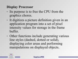 Display Processor
- Its purpose is to free the CPU from the
graphics chores.
- It digitizes a picture definition given in an
application program into a set of pixel
intensity values for storage in the frame
buffer.
- Other functions include generating various
line styles (dashed, dotted or solid),
displaying color areas and performing
manipulations on displayed objects.
Graphics-UPES
 