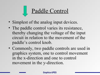 Paddle Control
• Simplest of the analog input devices.
• The paddle control varies its resistance,
thereby changing the voltage of the input
circuit in relation to the movement of the
paddle’s control knob.
• Commonly, two paddle controls are used in
graphics system, one to control movement
in the x-direction and one to control
movement in the y-direction.
Graphics-UPES
 