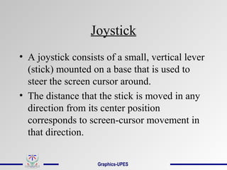 Joystick
• A joystick consists of a small, vertical lever
(stick) mounted on a base that is used to
steer the screen cursor around.
• The distance that the stick is moved in any
direction from its center position
corresponds to screen-cursor movement in
that direction.
Graphics-UPES
 