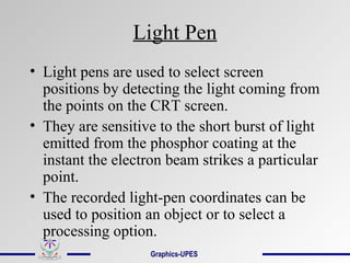 Light Pen
• Light pens are used to select screen
positions by detecting the light coming from
the points on the CRT screen.
• They are sensitive to the short burst of light
emitted from the phosphor coating at the
instant the electron beam strikes a particular
point.
• The recorded light-pen coordinates can be
used to position an object or to select a
processing option.
Graphics-UPES
 
