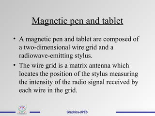 Magnetic pen and tablet
• A magnetic pen and tablet are composed of
a two-dimensional wire grid and a
radiowave-emitting stylus.
• The wire grid is a matrix antenna which
locates the position of the stylus measuring
the intensity of the radio signal received by
each wire in the grid.
Graphics-UPES
 