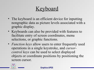 Keyboard
• The keyboard is an efficient device for inputting
nongraphic data as picture levels associated with a
graphic display.
• Keyboards can also be provided with features to
facilitate entry of screen coordinates, menu
selections, or graphic functions.
• Function keys allow users to enter frequently used
operations in a single keystroke, and cursor-
control keys can be used to select displayed
objects or coordinate positions by positioning the
screen cursor.
Graphics-UPES
 