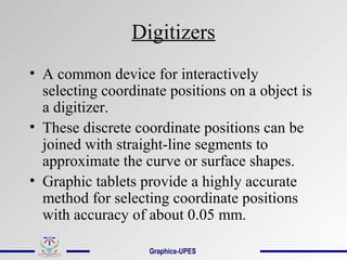 Digitizers
• A common device for interactively
selecting coordinate positions on a object is
a digitizer.
• These discrete coordinate positions can be
joined with straight-line segments to
approximate the curve or surface shapes.
• Graphic tablets provide a highly accurate
method for selecting coordinate positions
with accuracy of about 0.05 mm.
Graphics-UPES
 
