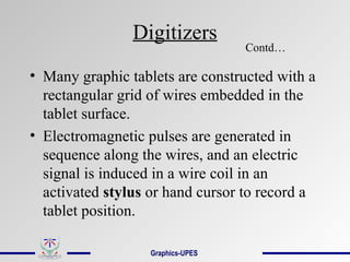 Digitizers
• Many graphic tablets are constructed with a
rectangular grid of wires embedded in the
tablet surface.
• Electromagnetic pulses are generated in
sequence along the wires, and an electric
signal is induced in a wire coil in an
activated stylus or hand cursor to record a
tablet position.
Contd…
Graphics-UPES
 