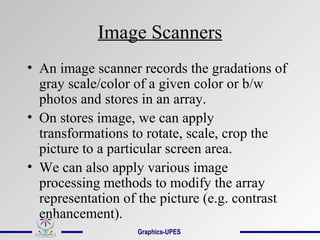 Image Scanners
• An image scanner records the gradations of
gray scale/color of a given color or b/w
photos and stores in an array.
• On stores image, we can apply
transformations to rotate, scale, crop the
picture to a particular screen area.
• We can also apply various image
processing methods to modify the array
representation of the picture (e.g. contrast
enhancement).
Graphics-UPES
 