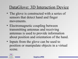 DataGlove: 3D Interaction Device
• The glove is constructed with a series of
sensors that detect hand and finger
movements.
• Electromagnetic coupling between
transmitting antennas and receiving
antennas is used to provide information
about position and orientation of the hand.
• Inputs from the glove can be used to
position or manipulate objects in a virtual
scene.
Graphics-UPES
 