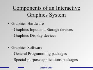Components of an Interactive
Graphics System
• Graphics Hardware
- Graphics Input and Storage devices
- Graphics Display devices
• Graphics Software
- General Programming packages
- Special-purpose applications packages
Graphics-UPES
 
