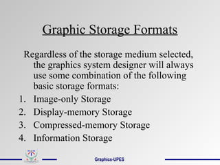 Graphic Storage Formats
Regardless of the storage medium selected,
the graphics system designer will always
use some combination of the following
basic storage formats:
1. Image-only Storage
2. Display-memory Storage
3. Compressed-memory Storage
4. Information Storage
Graphics-UPES
 