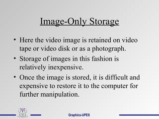 Image-Only Storage
• Here the video image is retained on video
tape or video disk or as a photograph.
• Storage of images in this fashion is
relatively inexpensive.
• Once the image is stored, it is difficult and
expensive to restore it to the computer for
further manipulation.
Graphics-UPES
 